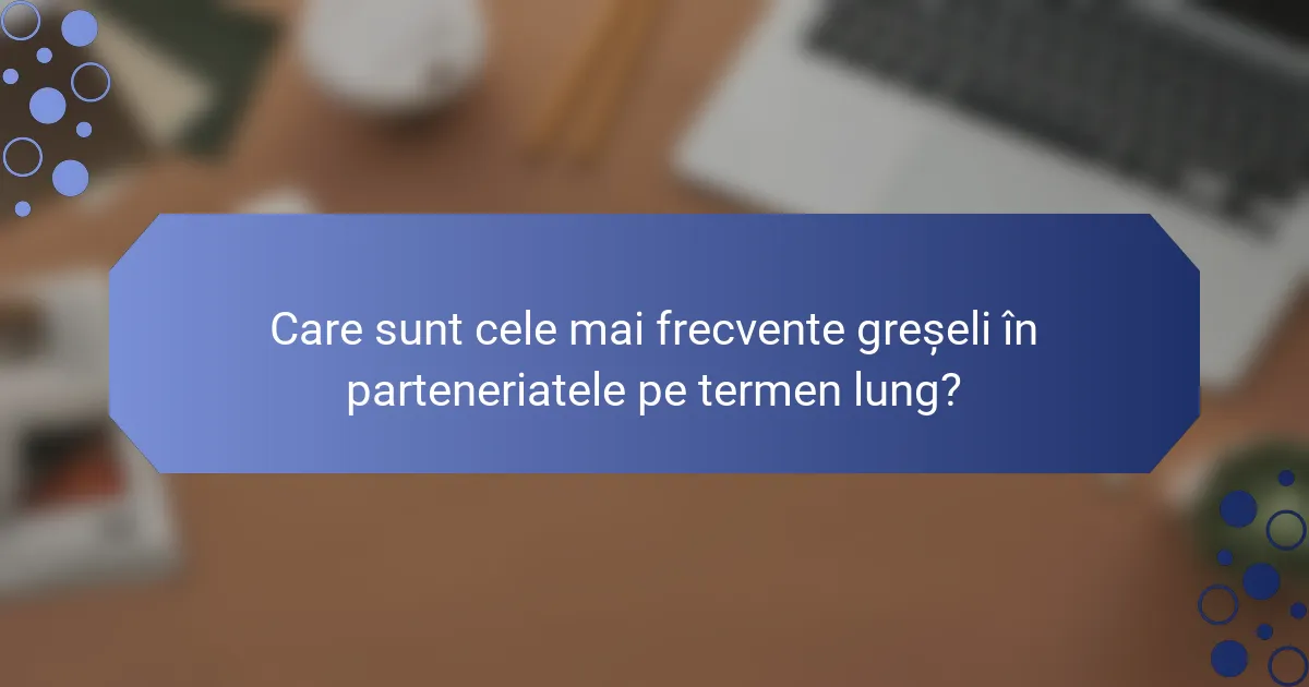 Care sunt cele mai frecvente greșeli în parteneriatele pe termen lung?