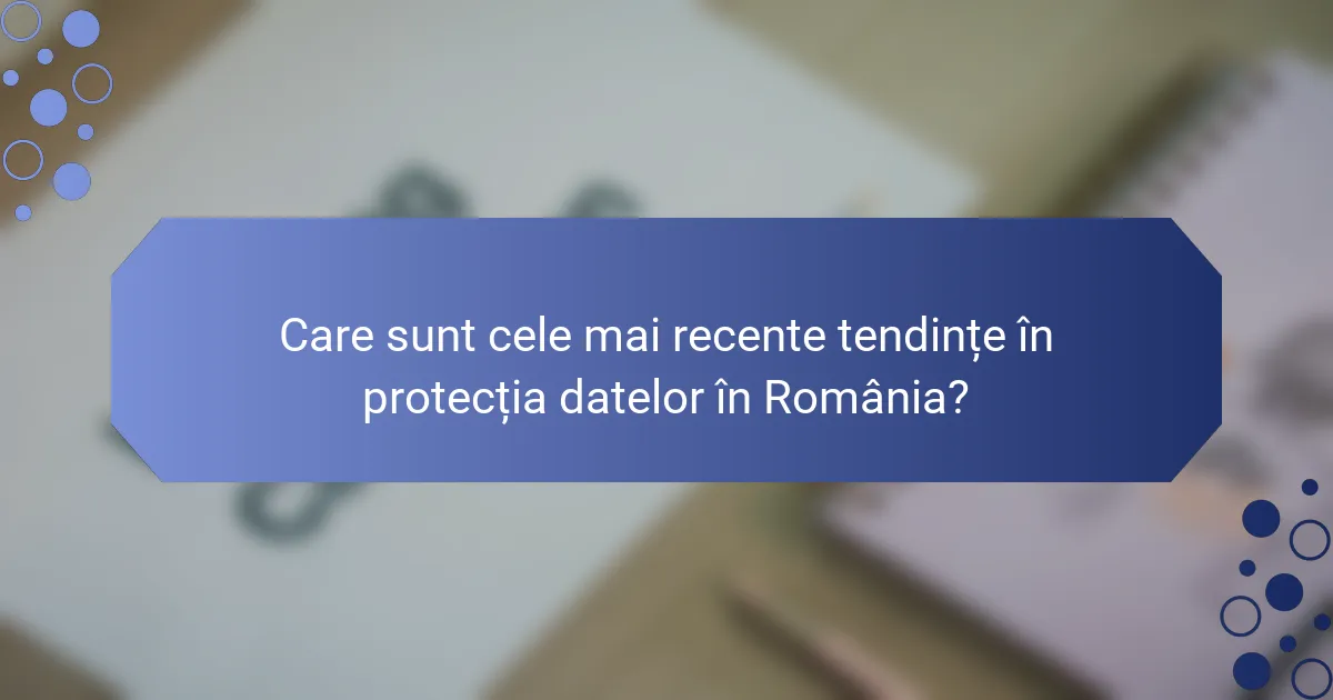 Care sunt cele mai recente tendințe în protecția datelor în România?