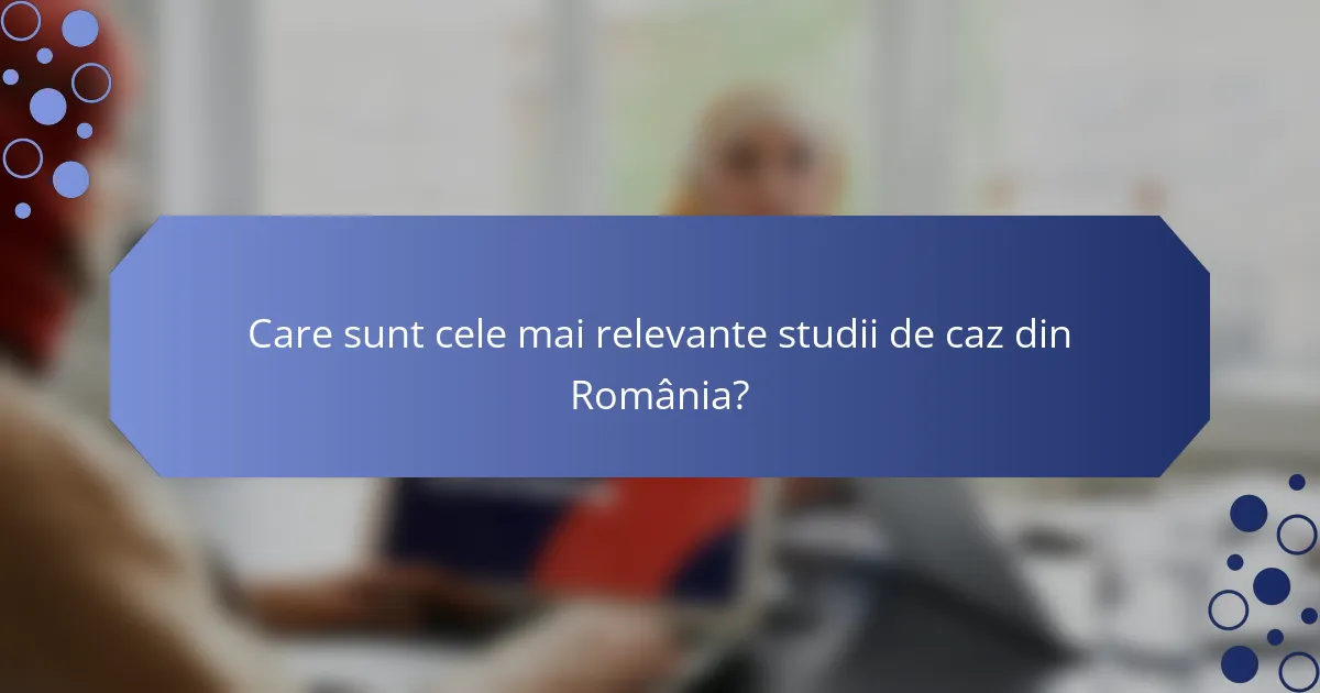 Care sunt cele mai relevante studii de caz din România?