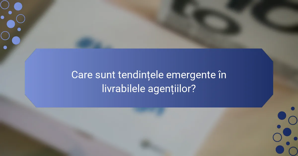 Care sunt tendințele emergente în livrabilele agențiilor?
