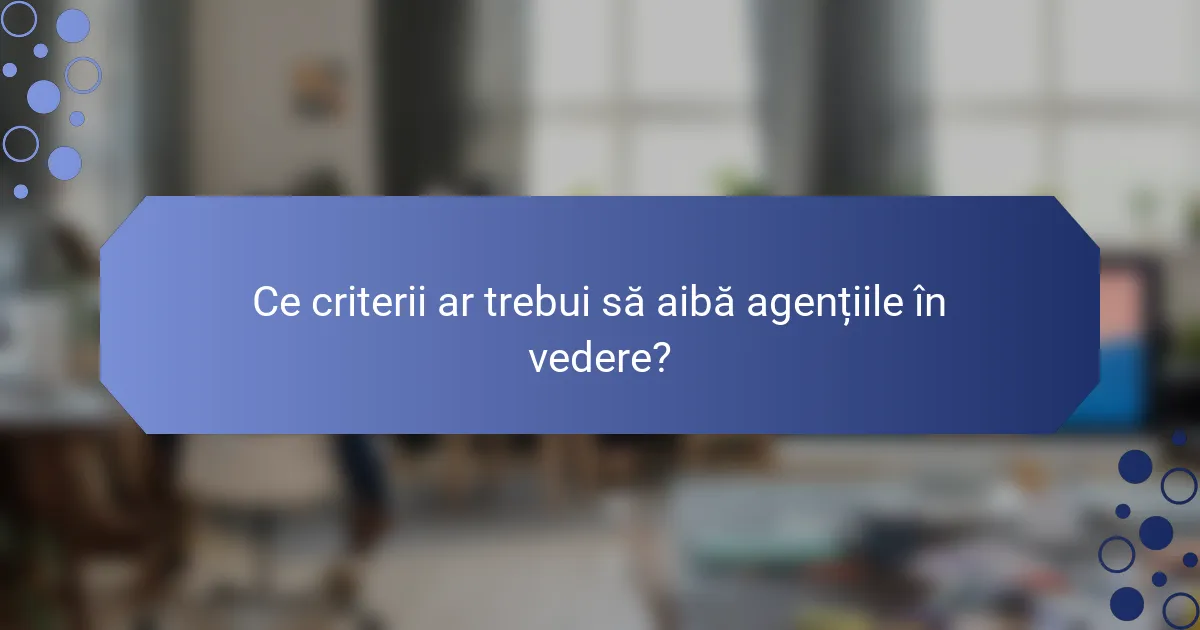 Ce criterii ar trebui să aibă agențiile în vedere?