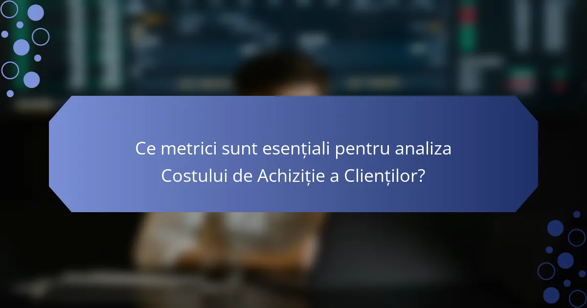 Ce metrici sunt esențiali pentru analiza Costului de Achiziție a Clienților?