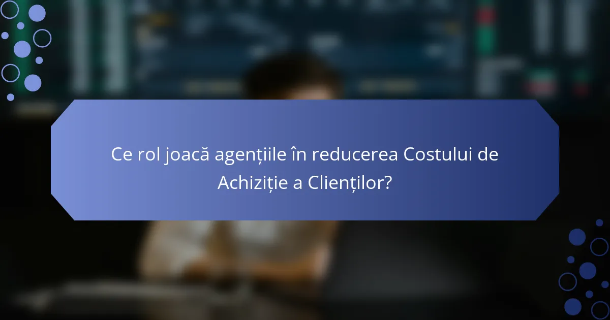 Ce rol joacă agențiile în reducerea Costului de Achiziție a Clienților?