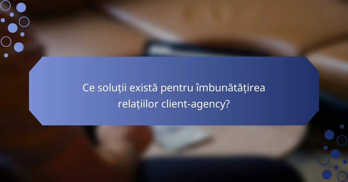 Ce soluții există pentru îmbunătățirea relațiilor client-agency?