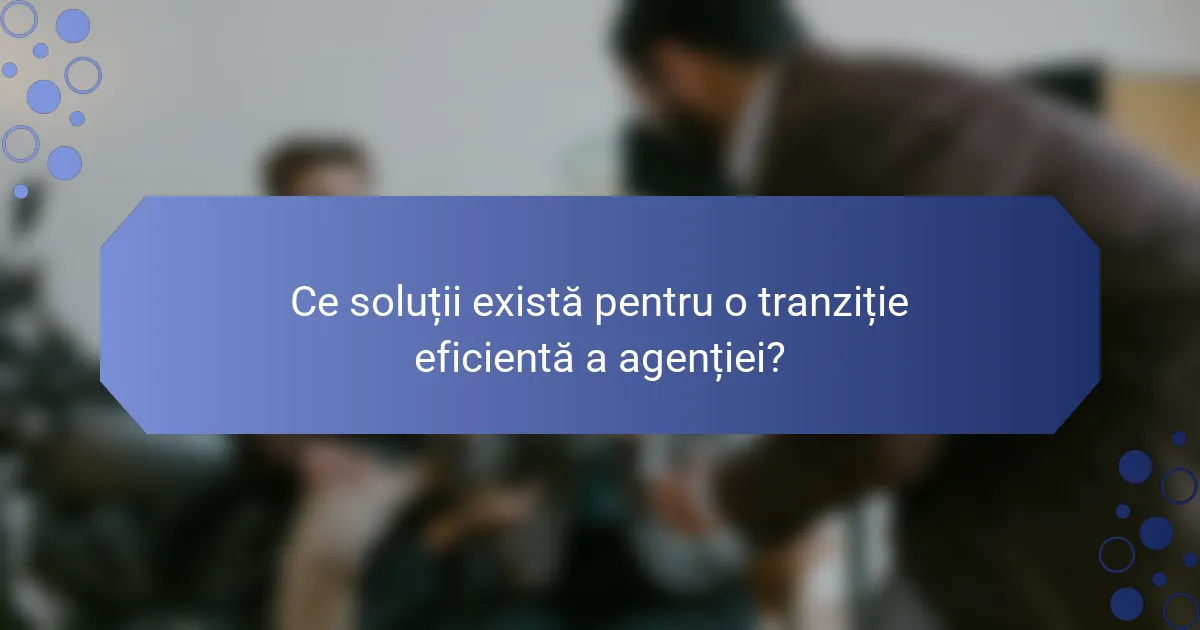 Ce soluții există pentru o tranziție eficientă a agenției?
