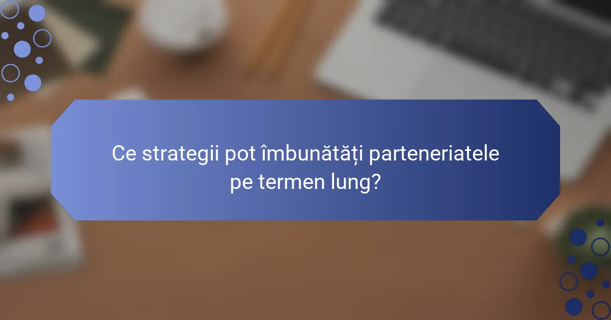 Ce strategii pot îmbunătăți parteneriatele pe termen lung?