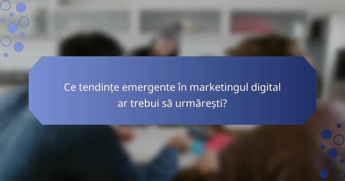 Ce tendințe emergente în marketingul digital ar trebui să urmărești?