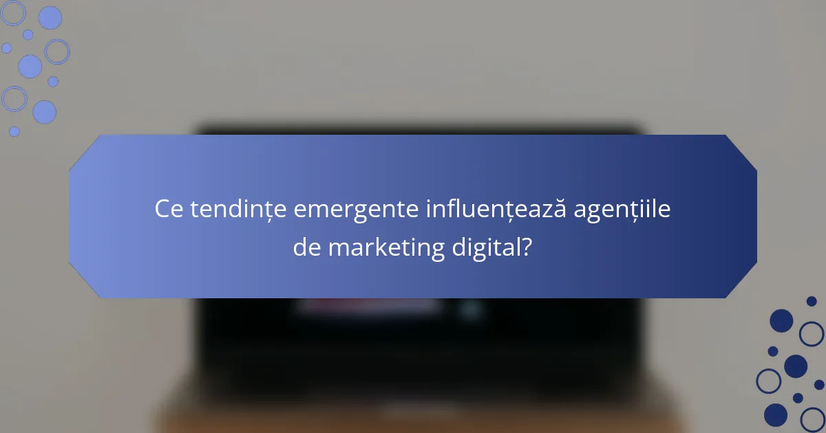 Ce tendințe emergente influențează agențiile de marketing digital?
