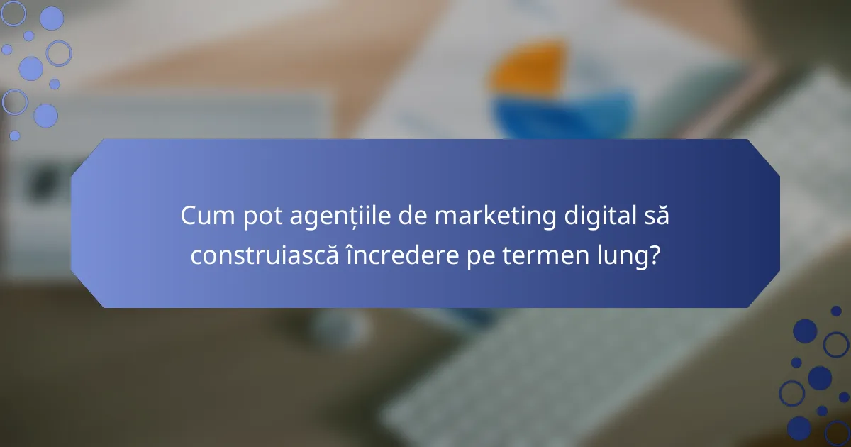 Cum pot agențiile de marketing digital să construiască încredere pe termen lung?